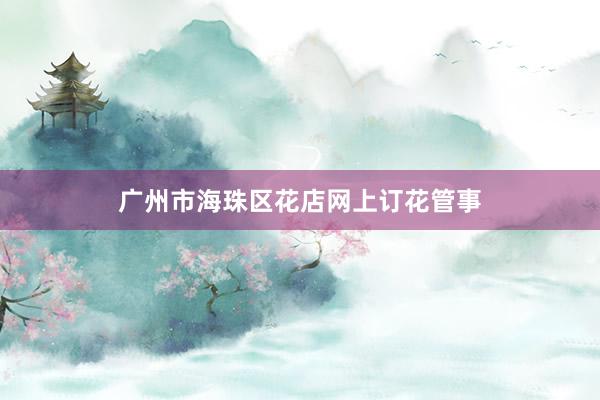 广州市海珠区花店网上订花管事
