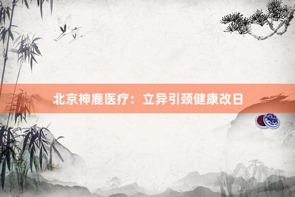 北京神鹿医疗：立异引颈健康改日