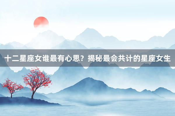 十二星座女谁最有心思？揭秘最会共计的星座女生